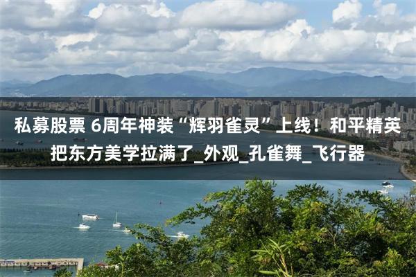 私募股票 6周年神装“辉羽雀灵”上线！和平精英把东方美学拉满了_外观_孔雀舞_飞行器