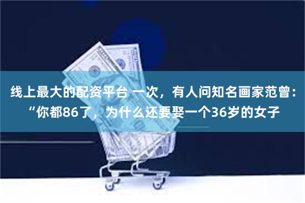 线上最大的配资平台 一次，有人问知名画家范曾：“你都86了，为什么还要娶一个36岁的女子