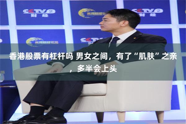香港股票有杠杆吗 男女之间，有了“肌肤”之亲，多半会上头