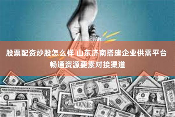股票配资炒股怎么样 山东济南搭建企业供需平台 畅通资源要素对接渠道