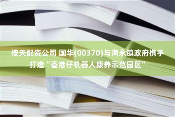 按天配资公司 国华(00370)与海永镇政府携手打造“香港仔机器人康养示范园区”