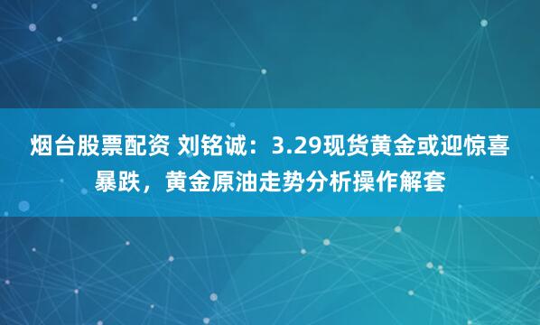 烟台股票配资 刘铭诚：3.29现货黄金或迎惊喜暴跌，黄金原油走势分析操作解套