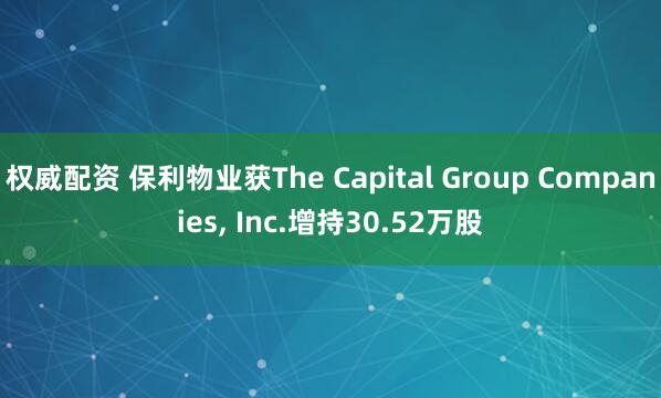 权威配资 保利物业获The Capital Group Companies, Inc.增持30.52万股