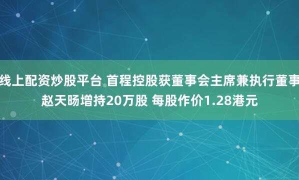 线上配资炒股平台 首程控股获董事会主席兼执行董事赵天旸增持20万股 每股作价1.28港元