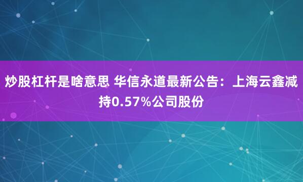 炒股杠杆是啥意思 华信永道最新公告：上海云鑫减持0.57%公司股份