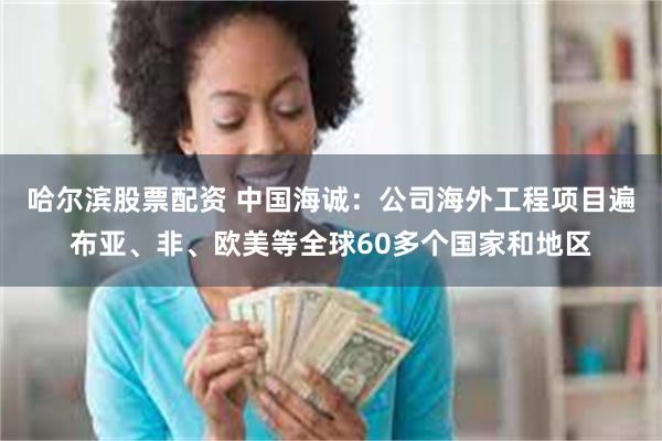 哈尔滨股票配资 中国海诚：公司海外工程项目遍布亚、非、欧美等全球60多个国家和地区