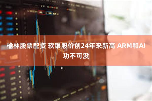 榆林股票配资 软银股价创24年来新高 ARM和AI功不可没
