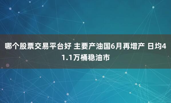 哪个股票交易平台好 主要产油国6月再增产 日均41.1万桶稳油市