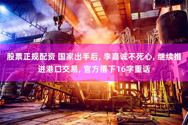 股票正规配资 国家出手后, 李嘉诚不死心, 继续推进港口交易, 官方撂下16字重话