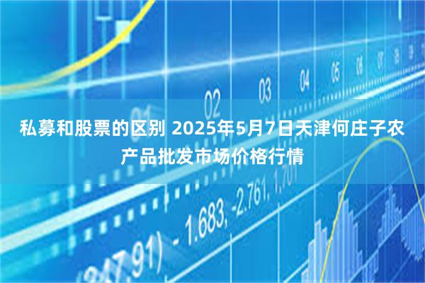 私募和股票的区别 2025年5月7日天津何庄子农产品批发市场价格行情