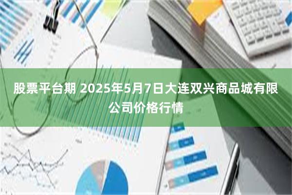股票平台期 2025年5月7日大连双兴商品城有限公司价格行情