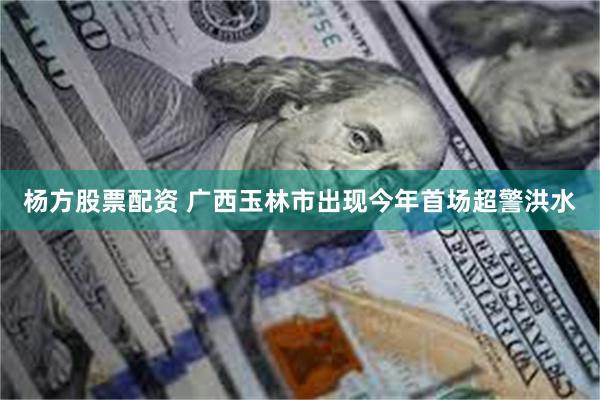 杨方股票配资 广西玉林市出现今年首场超警洪水