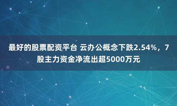 最好的股票配资平台 云办公概念下跌2.54%，7股主力资金净流出超5000万元