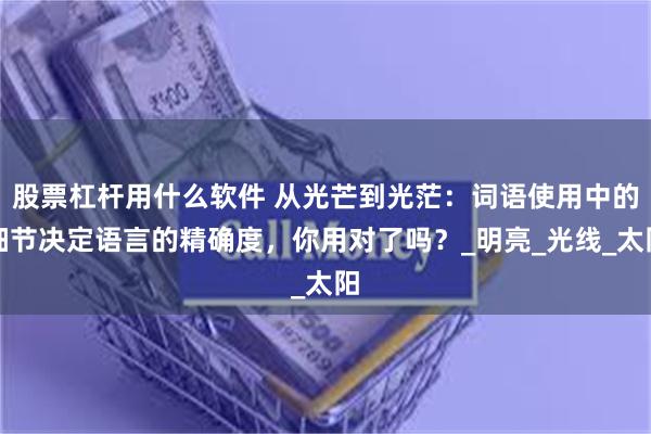 股票杠杆用什么软件 从光芒到光茫：词语使用中的细节决定语言的精确度，你用对了吗？_明亮_光线_太阳