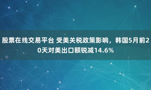 股票在线交易平台 受美关税政策影响，韩国5月前20天对美出口额锐减14.6%