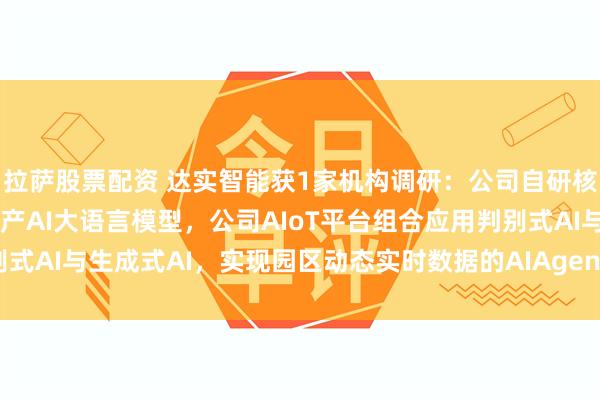拉萨股票配资 达实智能获1家机构调研：公司自研核心AIoT平台已接入国产AI大语言模型，公司AIoT平台组合应用判别式AI与生成式AI，实现园区动态实时数据的AIAgent应用（附调研问答）