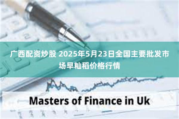 广西配资炒股 2025年5月23日全国主要批发市场早籼稻价格行情