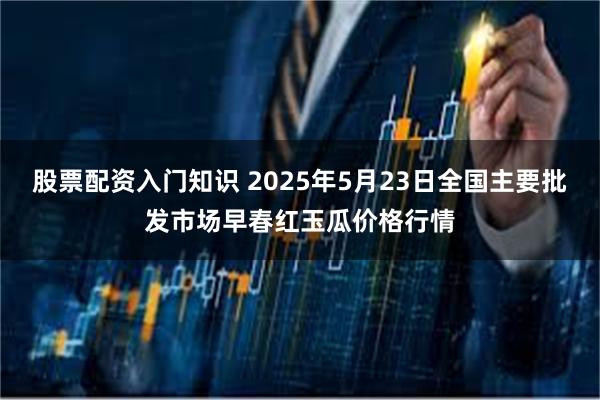 股票配资入门知识 2025年5月23日全国主要批发市场早春红玉瓜价格行情