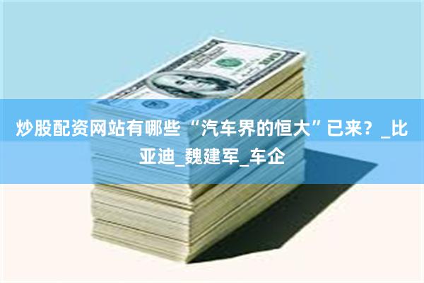 炒股配资网站有哪些 “汽车界的恒大”已来？_比亚迪_魏建军_车企