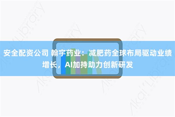 安全配资公司 翰宇药业：减肥药全球布局驱动业绩增长，AI加持助力创新研发