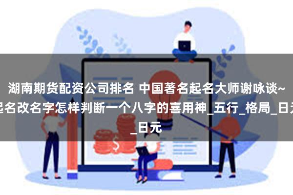 湖南期货配资公司排名 中国著名起名大师谢咏谈~起名改名字怎样判断一个八字的喜用神_五行_格局_日元