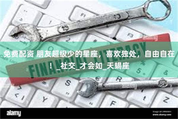 免费配资 朋友超级少的星座，喜欢独处，自由自在！_社交_才会如_天蝎座