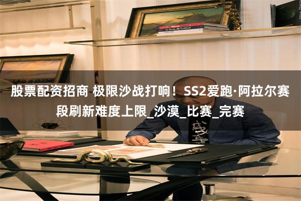 股票配资招商 极限沙战打响！SS2爱跑·阿拉尔赛段刷新难度上限_沙漠_比赛_完赛