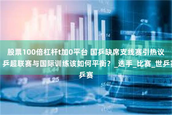 股票100倍杠杆t加0平台 国乒缺席支线赛引热议，乒超联赛与国际训练该如何平衡？_选手_比赛_世乒赛