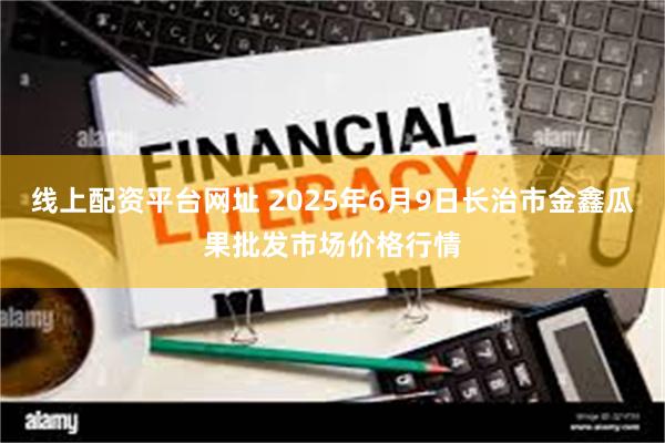 线上配资平台网址 2025年6月9日长治市金鑫瓜果批发市场价格行情