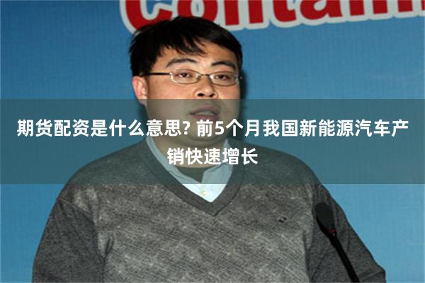 期货配资是什么意思? 前5个月我国新能源汽车产销快速增长
