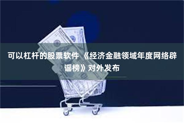 可以杠杆的股票软件 《经济金融领域年度网络辟谣榜》对外发布