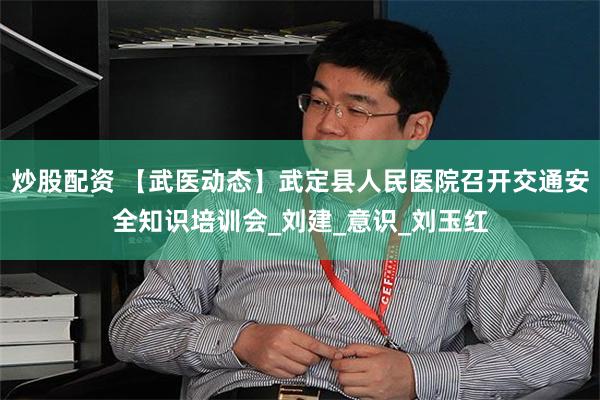 炒股配资 【武医动态】武定县人民医院召开交通安全知识培训会_刘建_意识_刘玉红