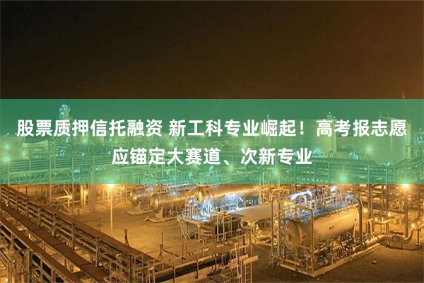 股票质押信托融资 新工科专业崛起！高考报志愿应锚定大赛道、次新专业