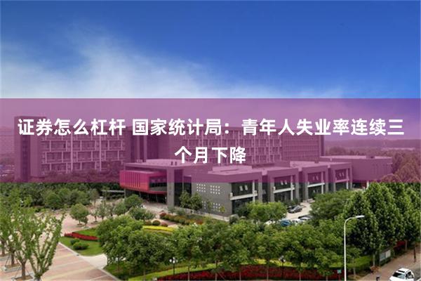 证券怎么杠杆 国家统计局：青年人失业率连续三个月下降