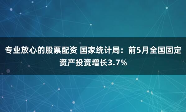 专业放心的股票配资 国家统计局：前5月全国固定资产投资增长3.7%