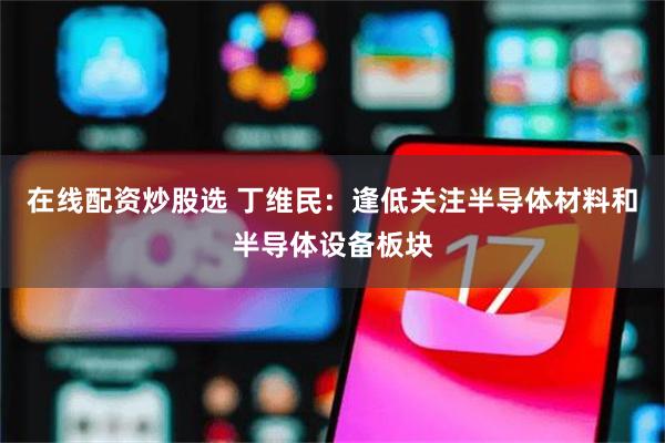 在线配资炒股选 丁维民:逢低关注半导体材料和半导体设备板块