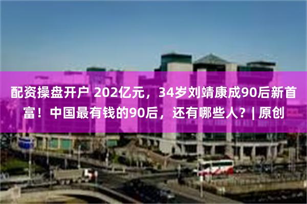 配资操盘开户 202亿元，34岁刘靖康成90后新首富！中国最有钱的90后，还有哪些人？| 原创