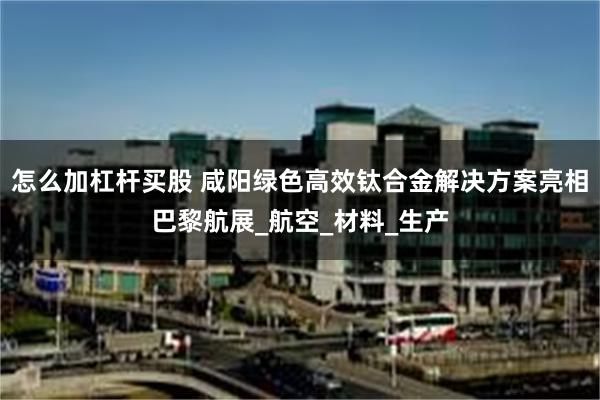 怎么加杠杆买股 咸阳绿色高效钛合金解决方案亮相巴黎航展_航空_材料_生产