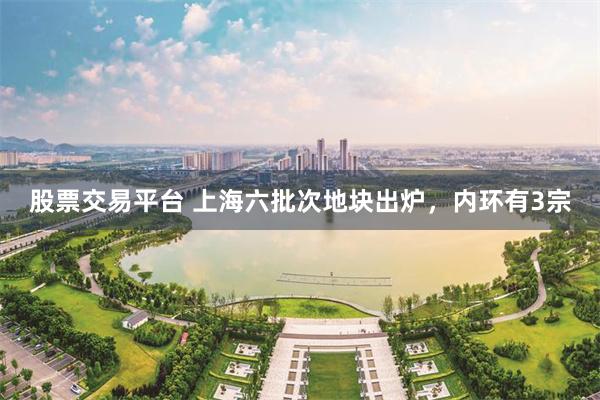 股票交易平台 上海六批次地块出炉，内环有3宗