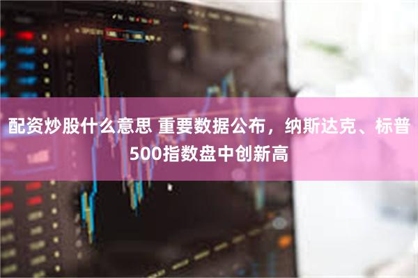 配资炒股什么意思 重要数据公布，纳斯达克、标普500指数盘中创新高