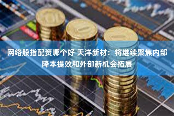 网络股指配资哪个好 天洋新材：将继续聚焦内部降本提效和外部新机会拓展