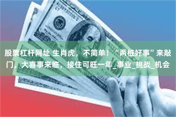 股票杠杆网址 生肖虎，不简单！“两桩好事”来敲门，大喜事来临，接住可旺一年_事业_挑战_机会