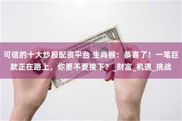 可信的十大炒股配资平台 生肖猴：恭喜了！一笔巨款正在路上，你要不要接下？_财富_机遇_挑战
